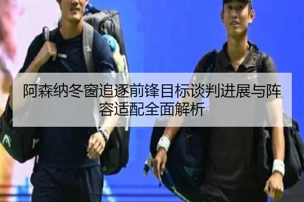 阿森纳冬窗追逐前锋目标谈判进展与阵容适配全面解析